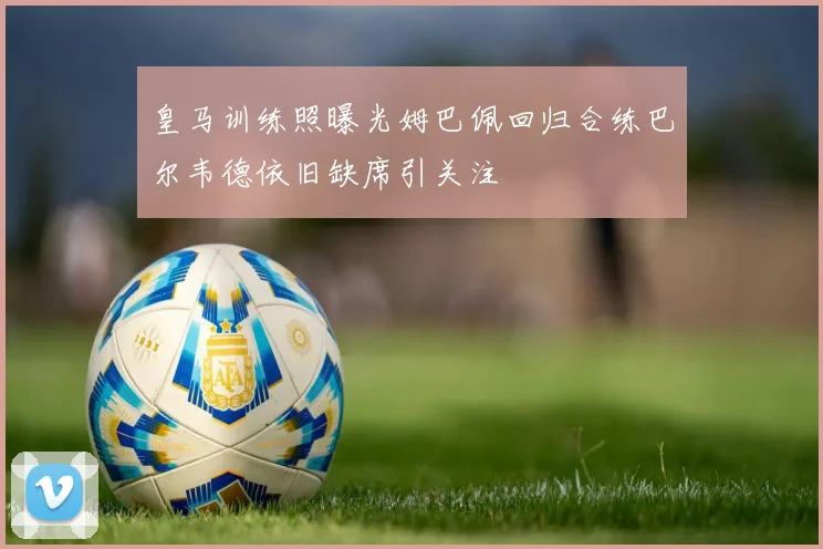 皇马训练照曝光姆巴佩回归合练巴尔韦德依旧缺席引关注