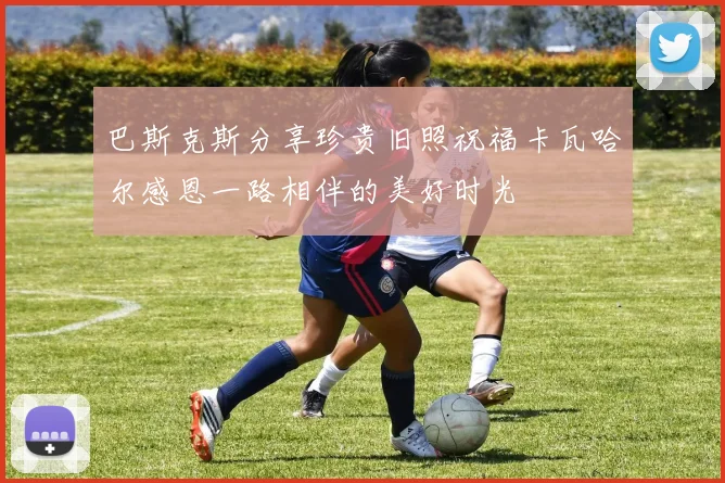 巴斯克斯分享珍贵旧照祝福卡瓦哈尔感恩一路相伴的美好时光