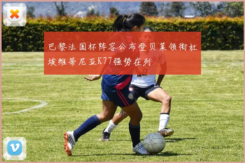 巴黎法国杯阵容公布登贝莱领衔杜埃维蒂尼亚K77强势在列