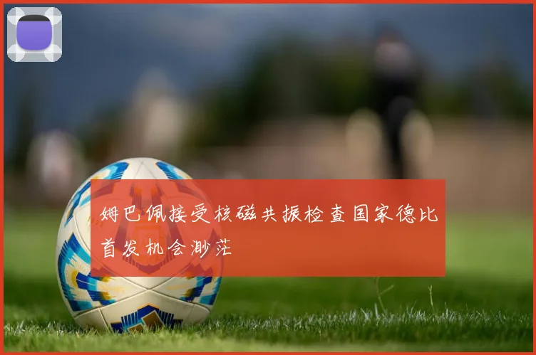 姆巴佩接受核磁共振检查国家德比首发机会渺茫