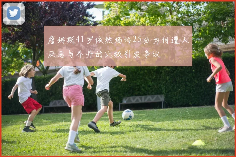 詹姆斯41岁依然场均25分为何遭人厌恶与乔丹的比较引发争议
