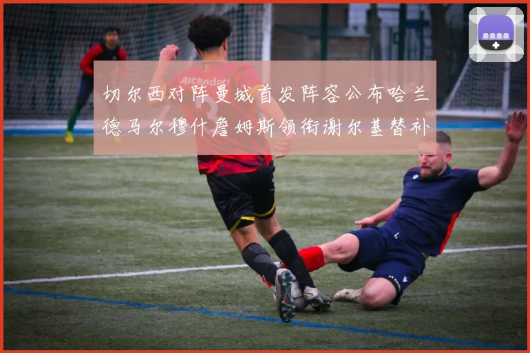 切尔西对阵曼城首发阵容公布哈兰德马尔穆什詹姆斯领衔谢尔基替补出战