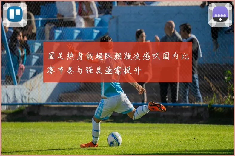 国足热身俄超队颜骏凌感叹国内比赛节奏与强度亟需提升