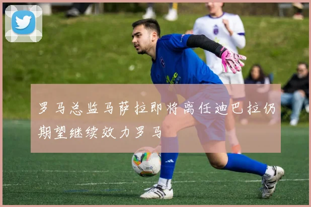 罗马总监马萨拉即将离任迪巴拉仍期望继续效力罗马