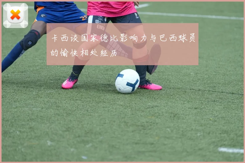 卡西谈国家德比影响力与巴西球员的愉快相处经历